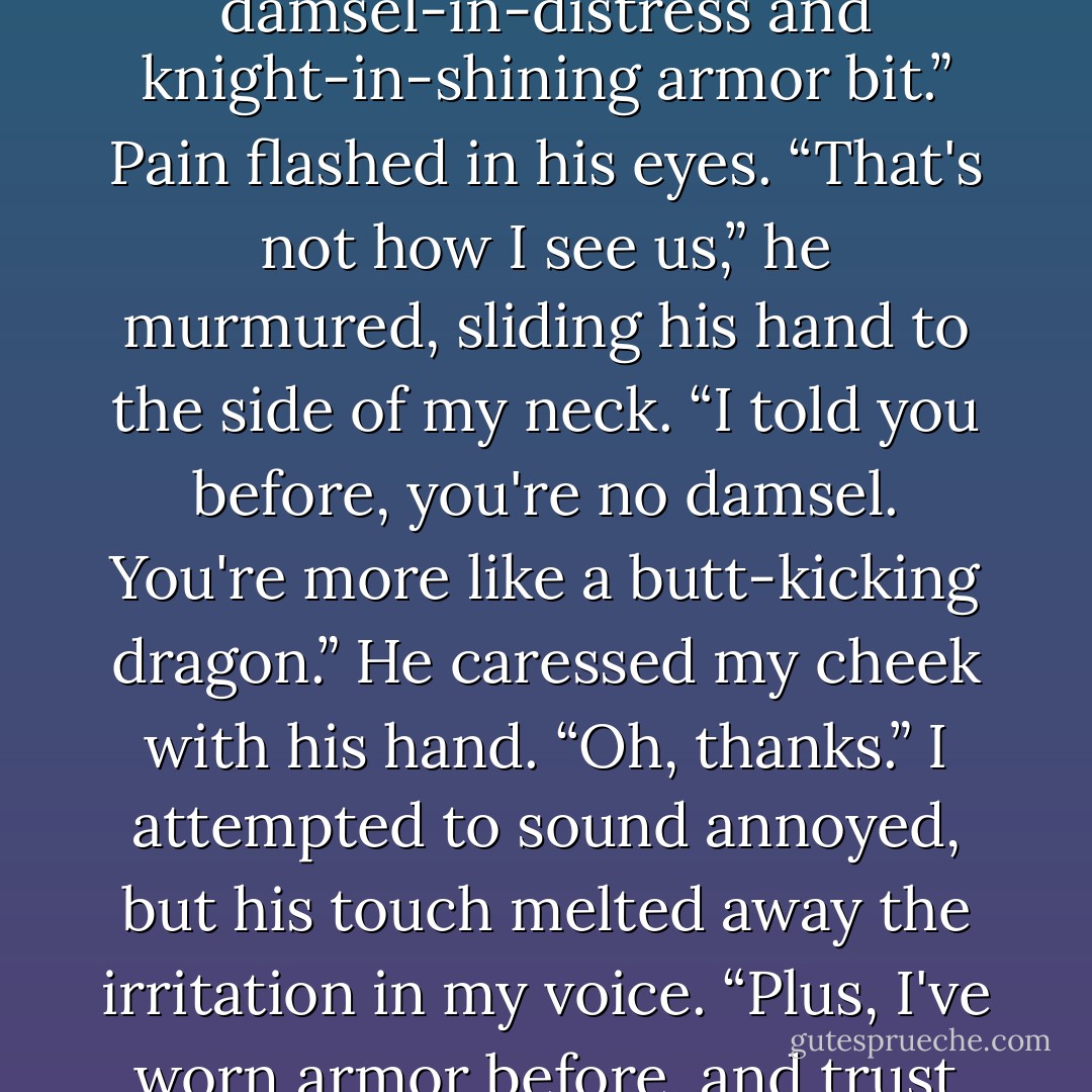 Are we going to do this again?” I grumbled. “Do what?” “The damsel-in-distress and knight-in-shining armor bit.” Pain flashed in his eyes. “That's not how I see us,” he murmured, sliding his hand to the side of my neck. “I told you before, you're no damsel. You're more like a butt-kicking dragon.” He caressed my cheek with his hand. “Oh, thanks.” I attempted to sound annoyed, but his touch melted away the irritation in my voice. “Plus, I've worn armor before, and trust me, it's not my style. - Ada Adams