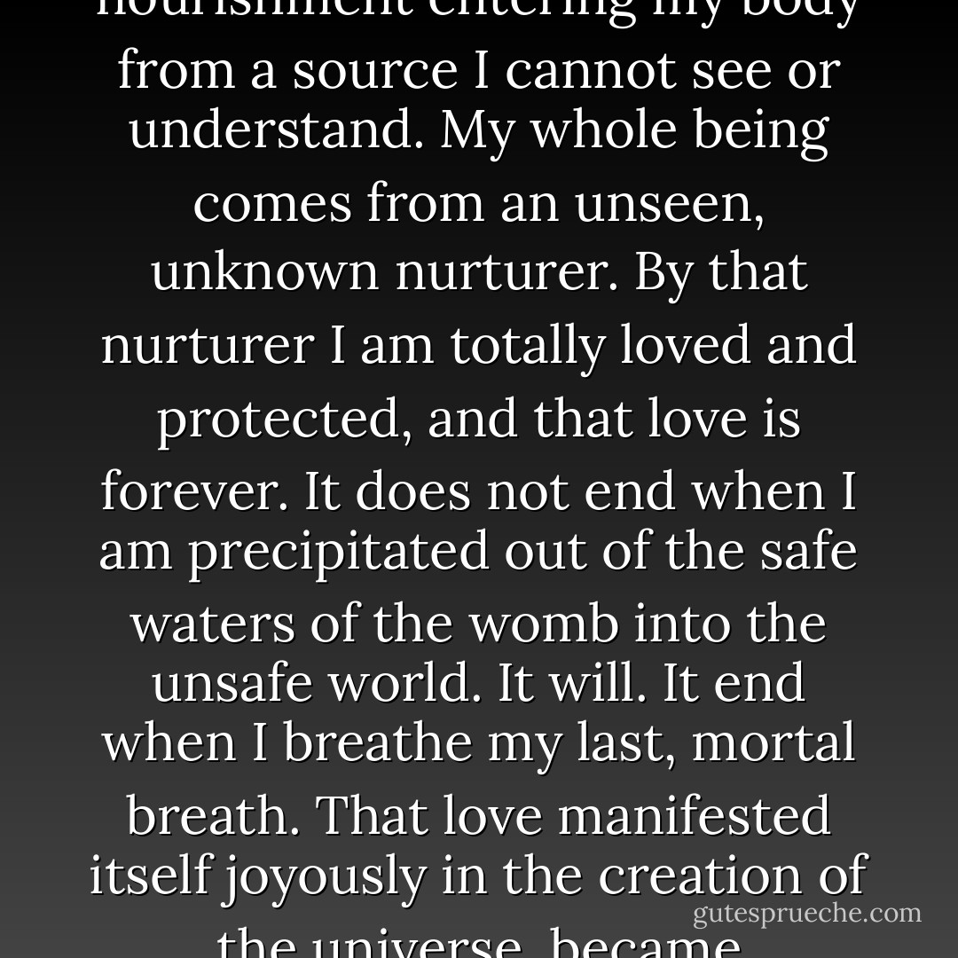 Right now I am like the unborn baby in the womb, knowing nothing except the comforting warmth of the amniotic fluid in which I swim, the comforting nourishment entering my body from a source I cannot see or understand. My whole being comes from an unseen, unknown nurturer. By that nurturer I am totally loved and protected, and that love is forever. It does not end when I am precipitated out of the safe waters of the womb into the unsafe world. It will. It end when I breathe my last, mortal breath. That love manifested itself joyously in the creation of the universe, became particular for us in Jesus, and will show itself most gloriously in the Second Coming. We need not fear. - Madeleine L'Engle