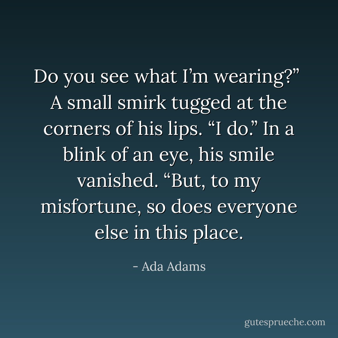 Do you see what I’m wearing?” <br />A small smirk tugged at the corners of his lips. “I do.” In a blink of an eye, his smile vanished. “But, to my misfortune, so does everyone else in this place. - Ada Adams
