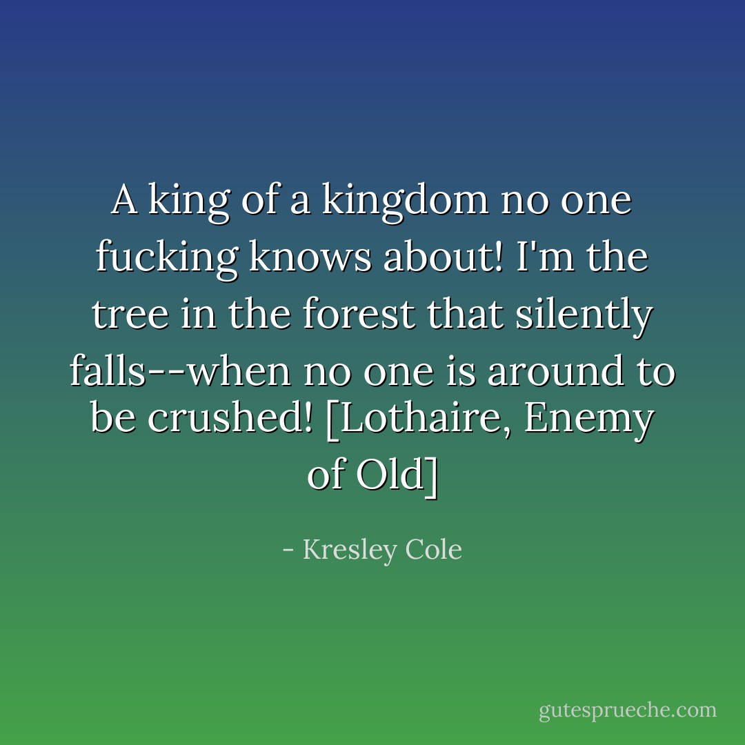 A king of a kingdom no one fucking knows about! I'm the tree in the forest that silently falls--when no one is around to be crushed! [Lothaire, Enemy of Old] - Kresley Cole