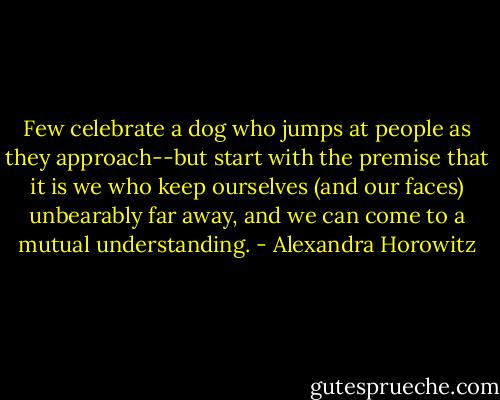 Few celebrate a dog who jumps at people as they approach--but start with the premise that it is we who keep ourselves (and our faces) unbearably far away, and we can come to a mutual understanding. - Alexandra Horowitz