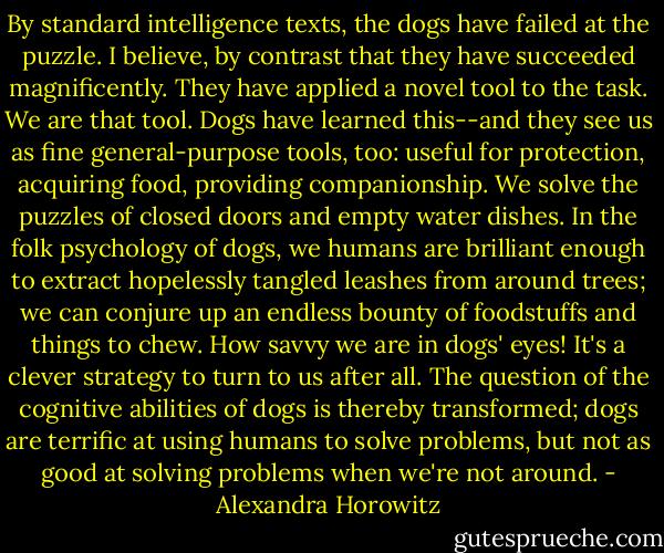 By standard intelligence texts, the dogs have failed at the puzzle. I believe, by contrast that they have succeeded magnificently. They have applied a novel tool to the task. We are that tool. Dogs have learned this--and they see us as fine general-purpose tools, too: useful for protection, acquiring food, providing companionship. We solve the puzzles of closed doors and empty water dishes. In the folk psychology of dogs, we humans are brilliant enough to extract hopelessly tangled leashes from around trees; we can conjure up an endless bounty of foodstuffs and things to chew. How savvy we are in dogs' eyes! It's a clever strategy to turn to us after all. The question of the cognitive abilities of dogs is thereby transformed; dogs are terrific at using humans to solve problems, but not as good at solving problems when we're not around. - Alexandra Horowitz