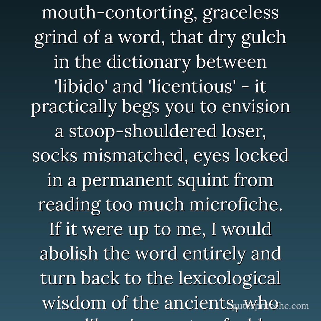 What a vapid job title our culture gives to those honorable laborers the ancient Egyptians and Sumerians variously called Learned Men of the Magic Library, Scribes of the Double House of Life, Mistresses of the House of Books, or Ordainers of the Universe. 'Librarian' - that mouth-contorting, graceless grind of a word, that dry gulch in the dictionary between 'libido' and 'licentious' - it practically begs you to envision a stoop-shouldered loser, socks mismatched, eyes locked in a permanent squint from reading too much microfiche. If it were up to me, I would abolish the word entirely and turn back to the lexicological wisdom of the ancients, who saw librarians not as feeble sorters and shelvers but as heroic guardians. In Assyrian, Babylonian, and Egyptian cultures alike, those who toiled at the shelves were often bestowed with a proud, even soldierly, title: Keeper of the Books. - p.113 - Miles Harvey