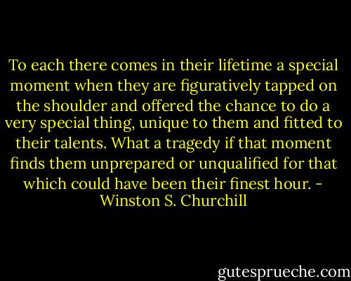 To each there comes in their lifetime a special moment when they are figuratively tapped on the shoulder and offered the chance to do a very special thing, unique to them and fitted to their talents. What a tragedy if that moment finds them unprepared or unqualified for that which could have been their finest hour. - Winston S. Churchill