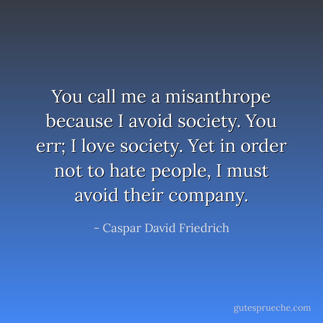 You call me a misanthrope because I avoid society. You err; I love society. Yet in order not to hate people, I must avoid their company. - Caspar David Friedrich