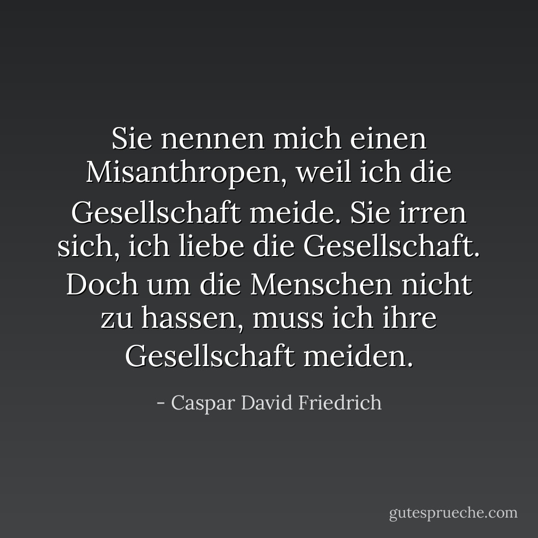 Sie nennen mich einen Misanthropen, weil ich die Gesellschaft meide. Sie irren sich, ich liebe die Gesellschaft. Doch um die Menschen nicht zu hassen, muss ich ihre Gesellschaft meiden. - Caspar David Friedrich<