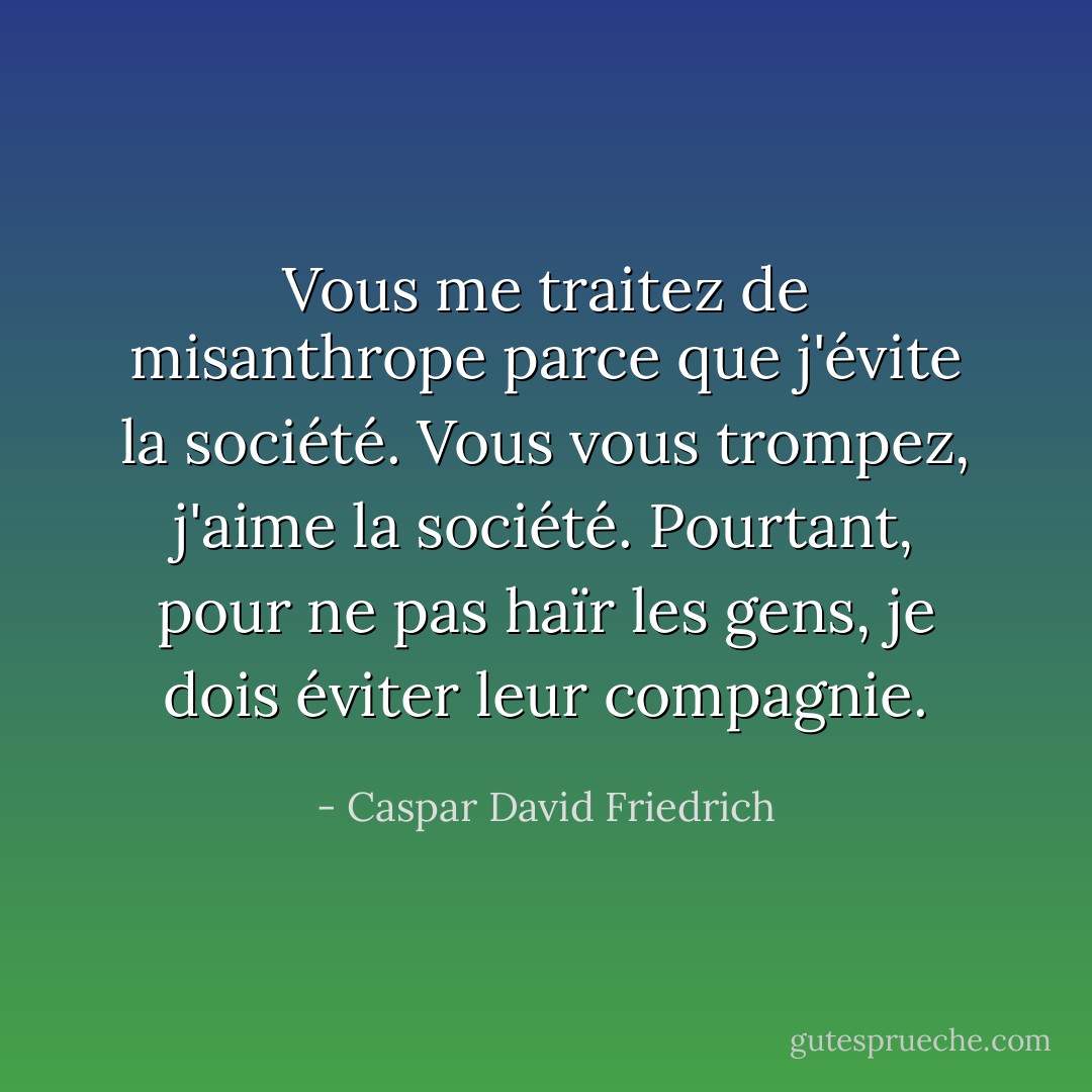 Vous me traitez de misanthrope parce que j'évite la société. Vous vous trompez, j'aime la société. Pourtant, pour ne pas haïr les gens, je dois éviter leur compagnie. - Caspar David Friedrich