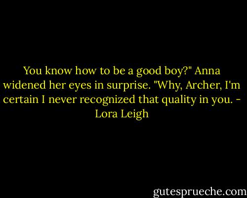 You know how to be a good boy?" Anna widened her eyes in surprise. "Why, Archer, I'm certain I never recognized that quality in you. - Lora Leigh