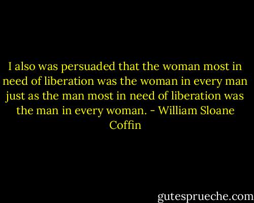 I also was persuaded that the woman most in need of liberation was the woman in every man just as the man most in need of liberation was the man in every woman. - William Sloane Coffin