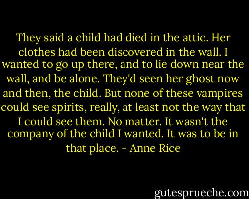 They said a child had died in the attic. Her clothes had been discovered in the wall.<br />I wanted to go up there, and to lie down near the wall, and be alone.<br />They'd seen her ghost now and then, the child. But none of these vampires could see spirits, really, at least not the way that I could see them. No matter. It wasn't the company of the child I wanted. It was to be in that place. - Anne Rice