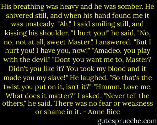His breathing was heavy and he was somber. He shivered still, and when his hand found me it was unsteady.<br />"Ah," I said smiling still, and kissing his shoulder.<br />"I hurt you!" he said.<br />"No, no, not at all, sweet Master," I answered. "But I hurt you! I have you, now!"<br />"Amadeo, you play with the devil."<br />"Dont you want me to, Master? Didn't you like it? You took my blood and it made you my slave!"<br />He laughed. "So that's the twist you put on it, isn't it?"<br />"Hmmm. Love me. What does it matter?" I asked.<br />"Never tell the others," he said. There was no fear or weakness or shame in it. - Anne Rice