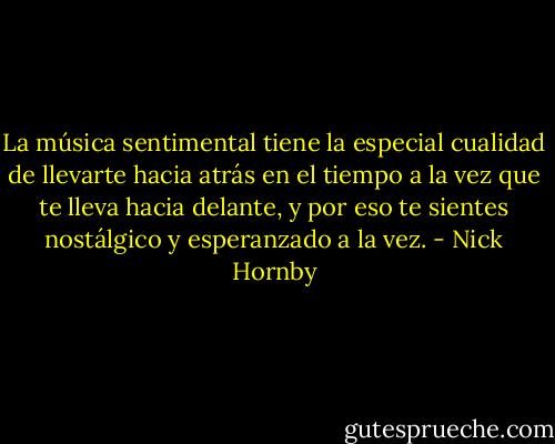 La música sentimental tiene la especial cualidad de llevarte hacia atrás en el tiempo a la vez que te lleva hacia delante, y por eso te sientes nostálgico y esperanzado a la vez. - Nick Hornby