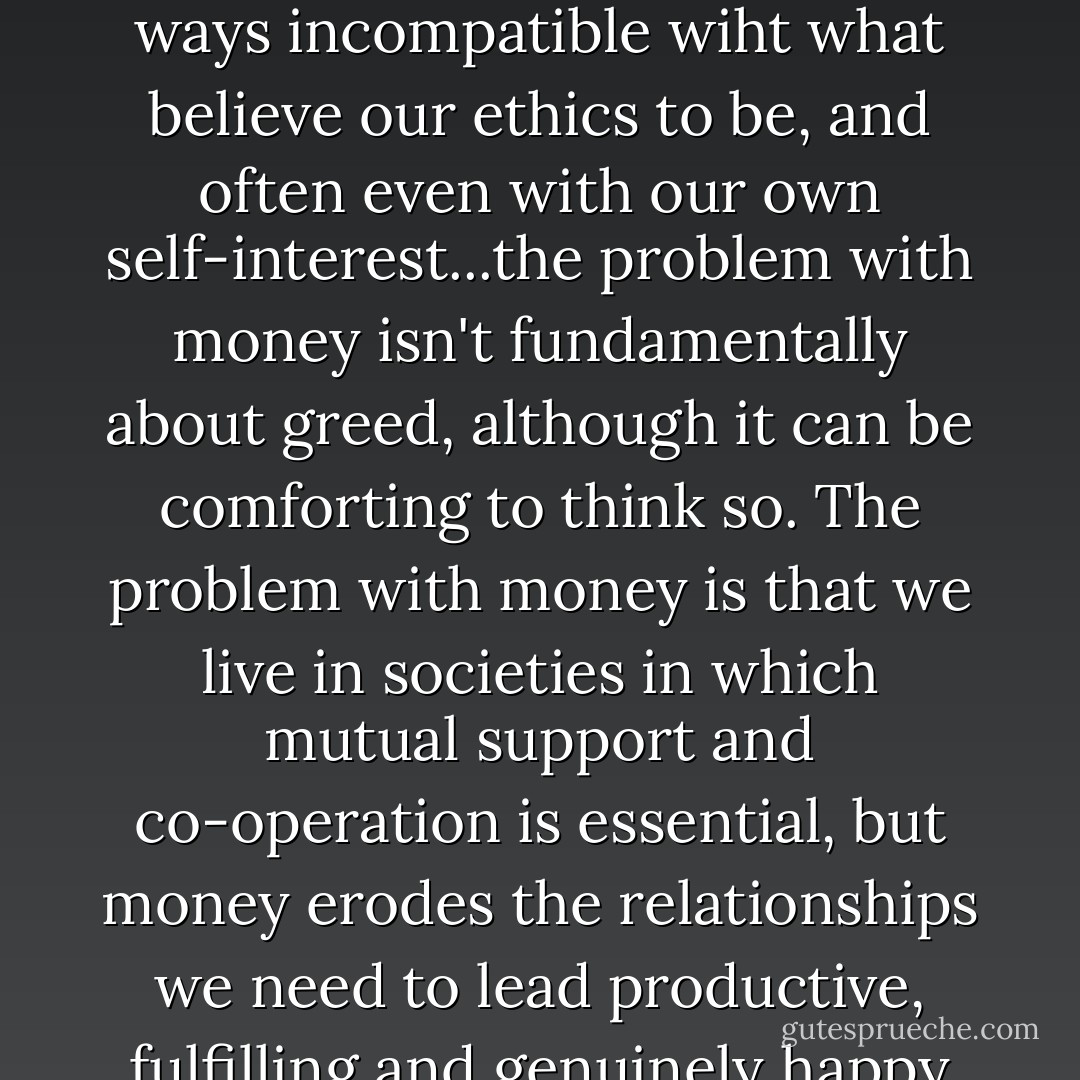 In treating people as less important than things, work becomes both demoralised and demoralising and we become blind to the moral content of our decisions...Money and wilfful blindness make us act in ways incompatible wiht what believe our ethics to be, and often even with our own self-interest...the problem with money isn't fundamentally about greed, although it can be comforting to think so. The problem with money is that we live in societies in which mutual support and co-operation is essential, but money erodes the relationships we need to lead productive, fulfilling and genuinely happy lives. When money becomes the dominant behavior, it doesn't cooperate with, or amplify, our relationships; it disengages us from them. - Margaret Heffernan