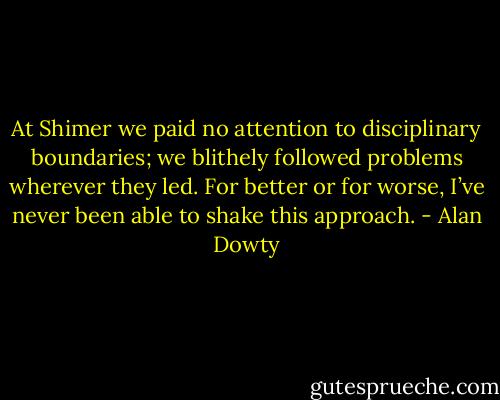 At Shimer we paid no attention to disciplinary boundaries; we blithely followed problems wherever they led. For better or for worse, I’ve never been able to shake this approach. - Alan Dowty