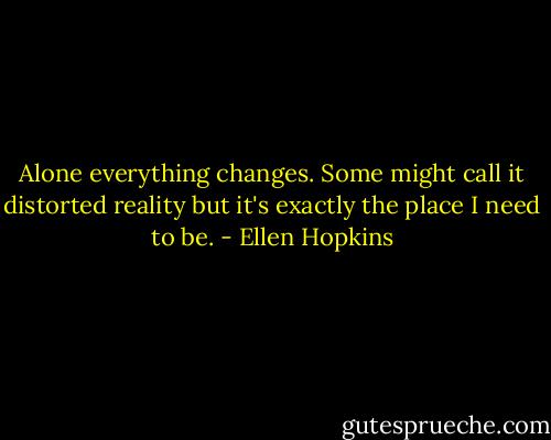 Alone<br />everything changes.<br />Some might call it distorted reality<br />but it's exactly the place I need to be. - Ellen Hopkins