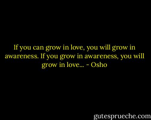 If you can grow in love, you will grow in awareness. If you grow in awareness, you will grow in love... - Osho