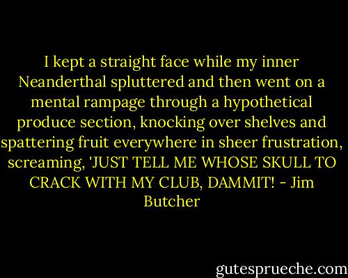 I kept a straight face while my inner Neanderthal spluttered and then went on a mental rampage through a hypothetical produce section, knocking over shelves and spattering fruit everywhere in sheer frustration, screaming, 'JUST TELL ME WHOSE SKULL TO CRACK WITH MY CLUB, DAMMIT! - Jim Butcher