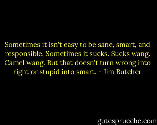 Sometimes it isn't easy to be sane, smart, and responsible. Sometimes it sucks. Sucks wang. Camel wang. But that doesn't turn wrong into right or stupid into smart. - Jim Butcher