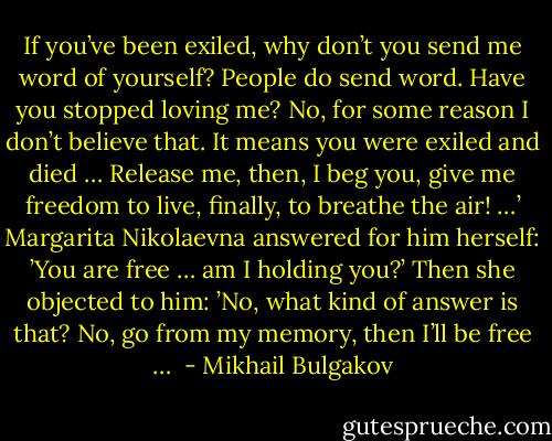 If you’ve been exiled, why don’t you send me word of yourself? People do send word. Have you stopped loving me? No, for some reason I don’t believe that. It means you were exiled and died … Release me, then, I beg you, give me freedom to live, finally, to breathe the air! …’ Margarita Nikolaevna answered for him herself: ’You are free … am I holding you?’ Then she objected to him: ’No, what kind of answer is that? No, go from my memory, then I’ll be free …  - Mikhail Bulgakov