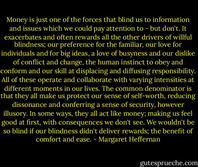 Money is just one of the forces that blind us to information and issues which we could pay attention to - but don't. It exacerbates and often rewards all the other drivers of willful blindness; our preference for the familiar, our love for individuals and for big ideas, a love of busyness and our dislike of conflict and change, the human instinct to obey and conform and our skill at displacing and diffusing responsibility. All of these operate and collaborate with varying intensities at different moments in our lives. The common denominator is that they all make us protect our sense of self-worth, reducing dissonance and conferring a sense of security, however illusory. In some ways, they all act like money; making us feel good at first, with consequences we don't see. We wouldn't be so blind if our blindness didn't deliver rewards; the benefit of comfort and ease. - Margaret Heffernan