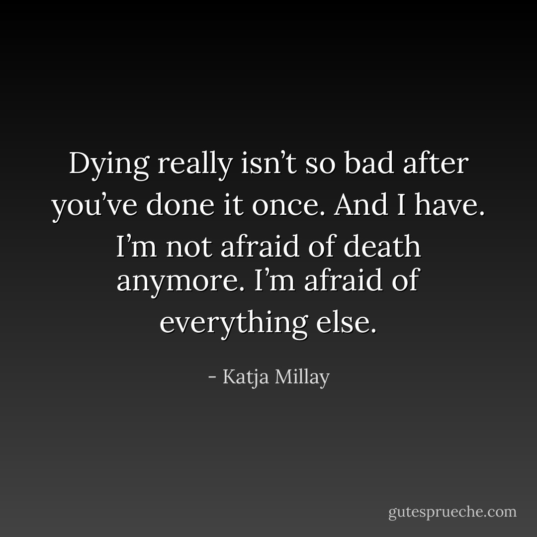 Dying really isn’t so bad after you’ve done it once. And I have. I’m not afraid of death anymore. I’m afraid of everything else. - Katja Millay