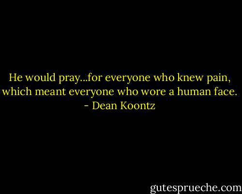 He would pray...for everyone who knew pain, which meant everyone who wore a human face. - Dean Koontz