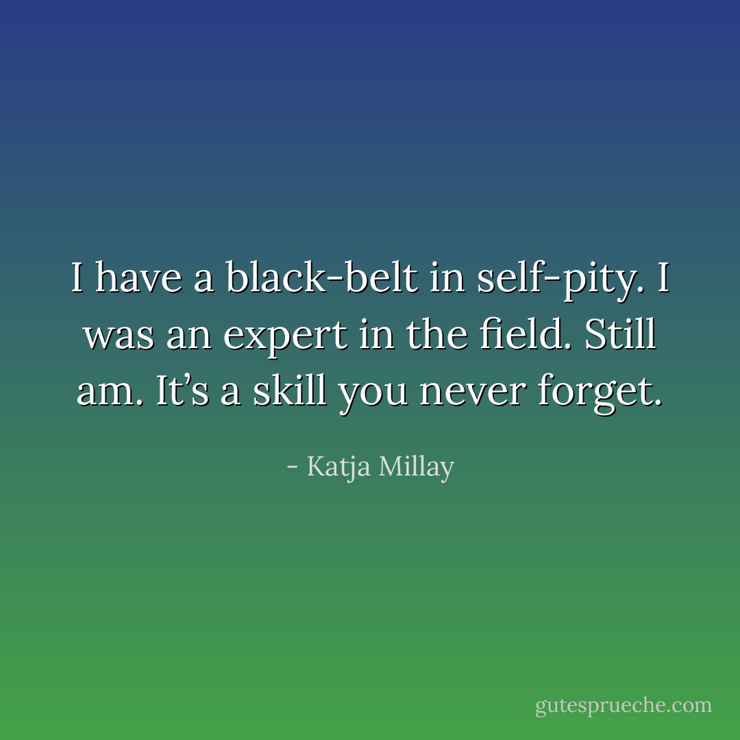 I have a black-belt in self-pity. I was an expert in the field. Still am. It’s a skill you never forget. - Katja Millay