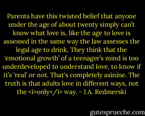 Parents have this twisted belief that anyone under the age of about twenty simply can’t know what love is, like the age to love is assessed in the same way the law assesses the legal age to drink. They think that the ‘emotional growth’ of a teenager’s mind is too underdeveloped to understand love, to know if it’s ‘real’ or not.<br />That's completely asinine.<br />The truth is that adults love in different ways, not the <i>only</i> way. - J.A. Redmerski