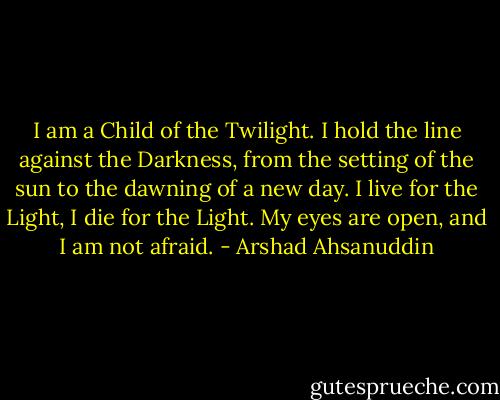 I am a Child of the Twilight. I hold the line against the Darkness, from the setting of the sun to the dawning of a new day. I live for the Light, I die for the Light. My eyes are open, and I am not afraid. - Arshad Ahsanuddin