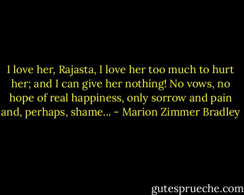 I love her, Rajasta, I love her too much to hurt her; and I can give her nothing! No vows, no hope of real happiness, only sorrow and pain and, perhaps, shame... - Marion Zimmer Bradley