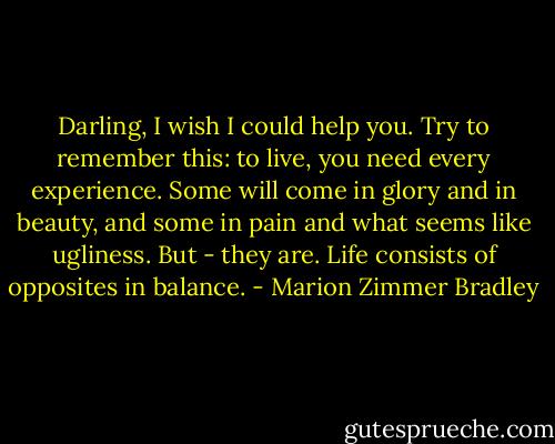 Darling, I wish I could help you. Try to remember this: to live, you need every experience. Some will come in glory and in beauty, and some in pain and what seems like ugliness. But - they are. Life consists of opposites in balance. - Marion Zimmer Bradley