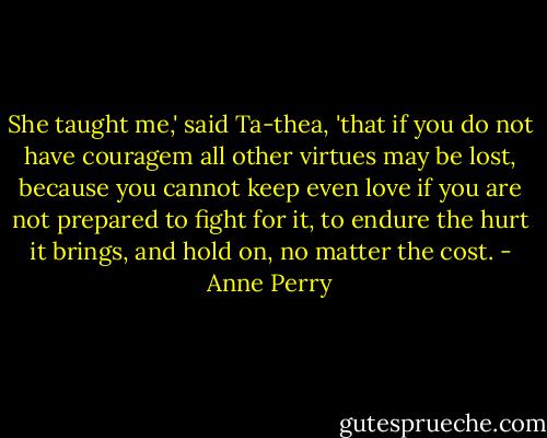 She taught me,' said Ta-thea, 'that if you do not have couragem all other virtues may be lost, because you cannot keep even love if you are not prepared to fight for it, to endure the hurt it brings, and hold on, no matter the cost. - Anne Perry