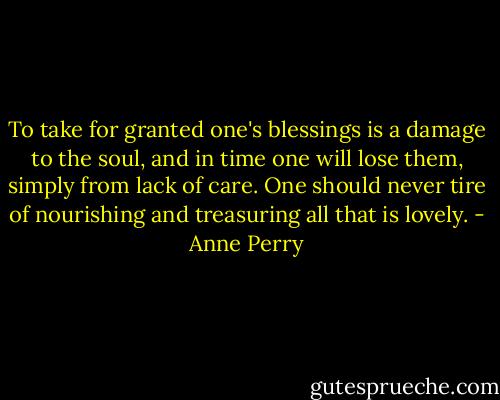 To take for granted one's blessings is a damage to the soul, and in time one will lose them, simply from lack of care. One should never tire of nourishing and treasuring all that is lovely. - Anne Perry