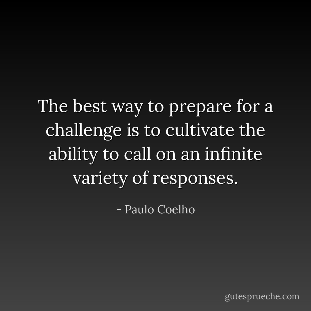 The best way to prepare for a challenge is to cultivate the ability to call on an infinite variety of responses. - Paulo Coelho