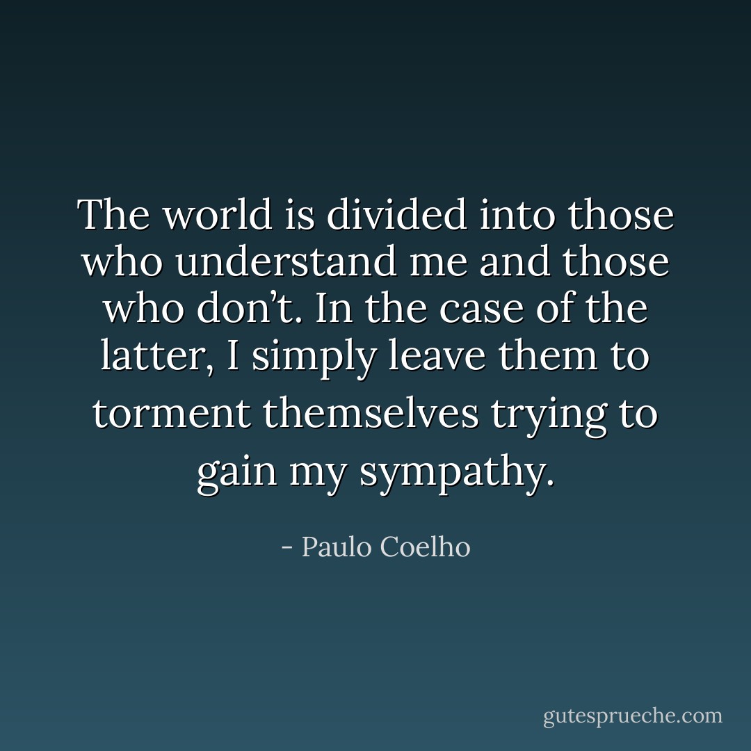 The world is divided into those who understand me and those who don’t. In the case of the latter, I simply leave them to torment themselves trying to gain my sympathy. - Paulo Coelho
