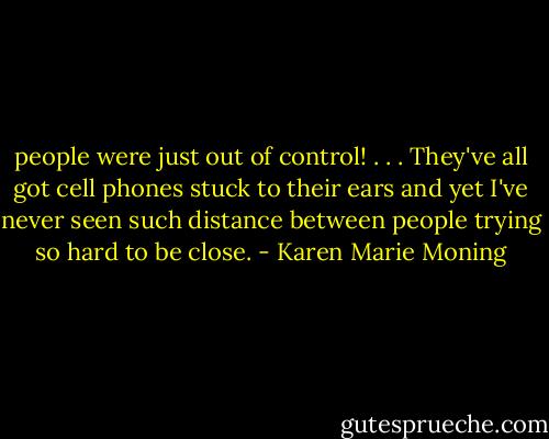 people were just out of control! . . . They've all got cell phones stuck to their ears and yet I've never seen such distance between people trying so hard to be close. - Karen Marie Moning