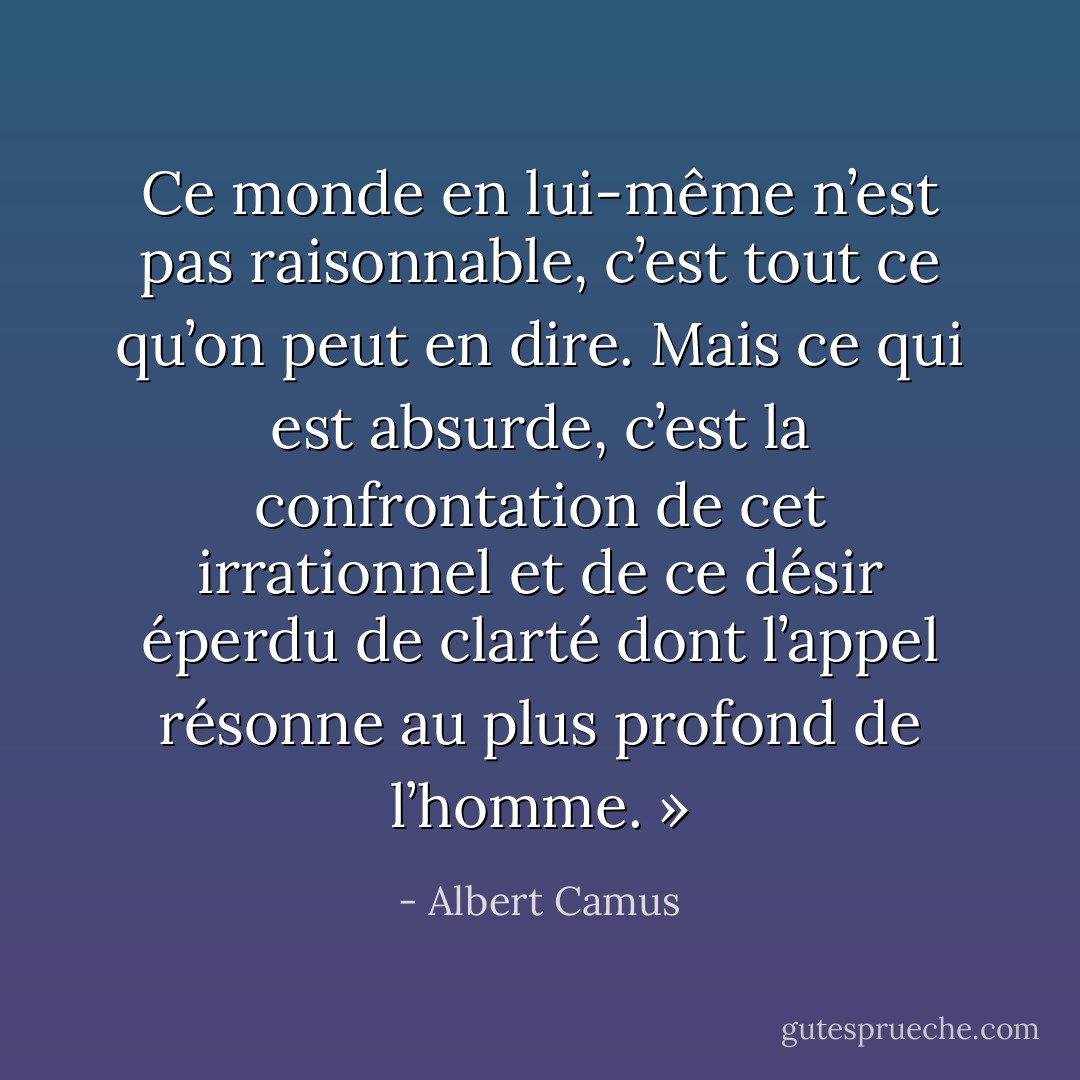 Ce monde en lui-même n’est pas raisonnable, c’est tout ce qu’on peut en dire. Mais ce qui est absurde, c’est la confrontation de cet irrationnel et de ce désir éperdu de clarté dont l’appel résonne au plus profond de l’homme. » - Albert Camus