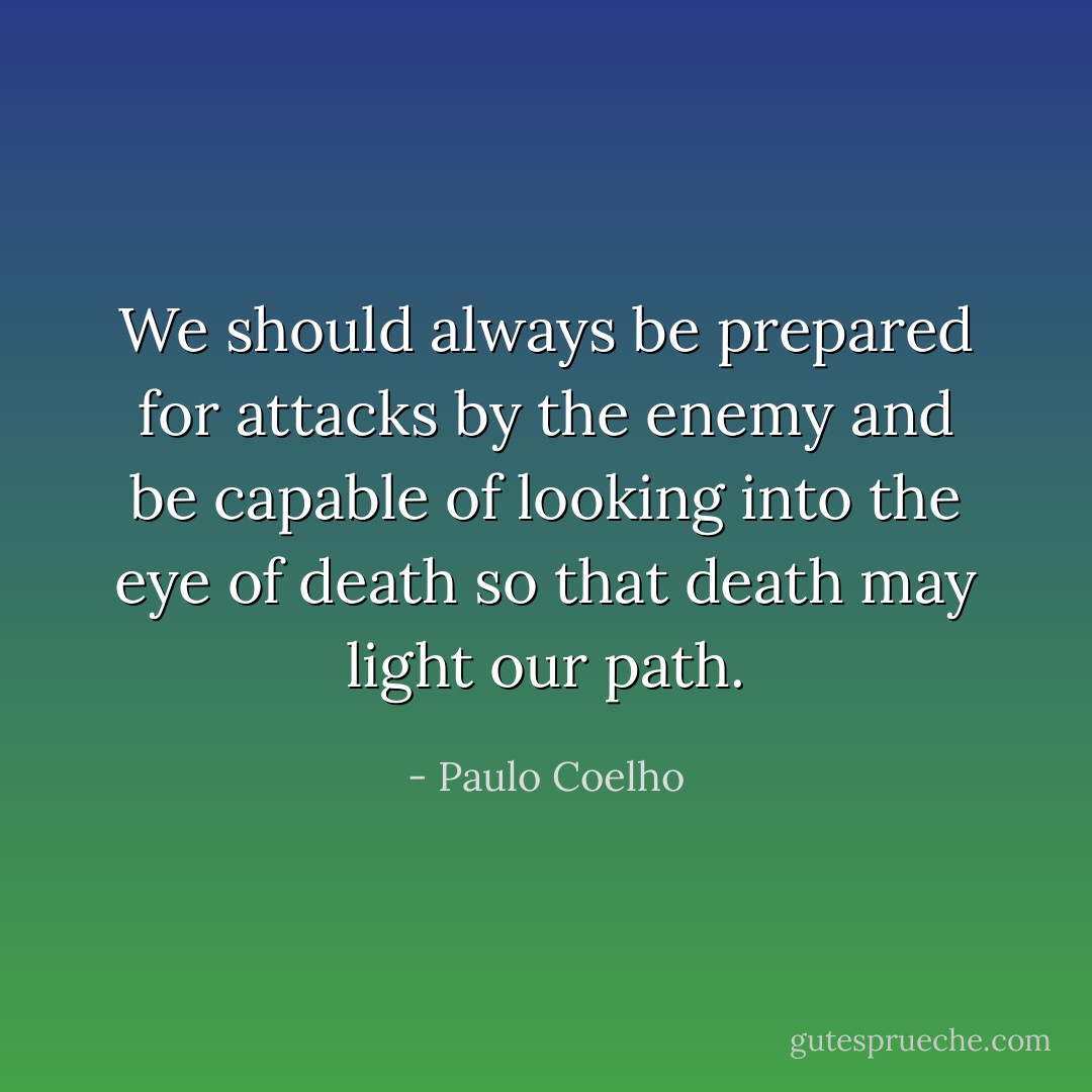 We should always be prepared for attacks by the enemy and be capable of looking into the eye of death so that death may light our path. - Paulo Coelho