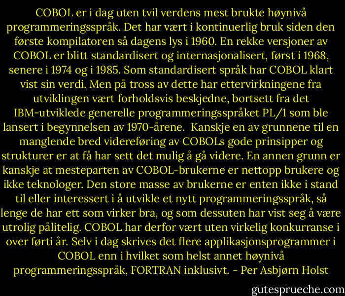 COBOL er i dag uten tvil verdens mest brukte høynivå programmeringsspråk. Det har vært i kontinuerlig bruk siden den første kompilatoren så dagens lys i 1960. En rekke versjoner av COBOL er blitt standardisert og internasjonalisert, først i 1968, senere i 1974 og i 1985. Som standardisert språk har COBOL klart vist sin verdi. Men på tross av dette har ettervirkningene fra utviklingen vært forholdsvis beskjedne, bortsett fra det IBM-utviklede generelle programmeringsspråket PL/1 som ble lansert i begynnelsen av 1970-årene.<br /><br />Kanskje en av grunnene til en manglende bred videreføring av COBOLs gode prinsipper og strukturer er at få har sett det mulig å gå videre. En annen grunn er kanskje at mesteparten av COBOL-brukerne er nettopp brukere og ikke teknologer. Den store masse av brukerne er enten ikke i stand til eller interessert i å utvikle et nytt programmeringsspråk, så lenge de har ett som virker bra, og som dessuten har vist seg å være utrolig pålitelig. COBOL har derfor vært uten virkelig konkurranse i over førti år. Selv i dag skrives det flere applikasjonsprogrammer i COBOL enn i hvilket som helst annet høynivå programmeringsspråk, FORTRAN inklusivt. - Per Asbjørn Holst