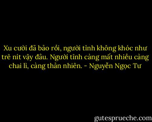 Xu cười đã bảo rồi, người tỉnh không khóc như trẻ nít vậy đâu. Người tỉnh càng mất nhiều càng chai lì, càng thản nhiên. - Nguyễn Ngọc Tư