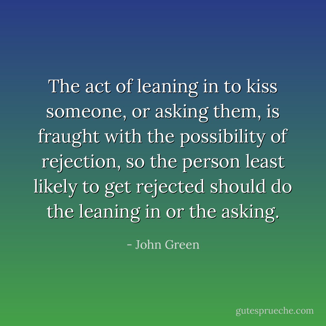 The act of leaning in to kiss someone, or asking them, is fraught with the possibility of rejection, so the person least likely to get rejected should do the leaning in or the asking. - John Green