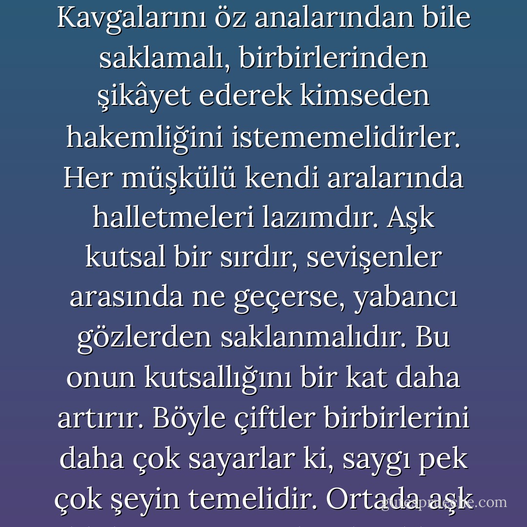 Karıkoca arasında geçenleri, nasıl seviştiklerini kimse bilmemeli, hiç kimse. Kavgalarını öz analarından bile saklamalı, birbirlerinden şikâyet ederek kimseden hakemliğini istememelidirler. Her müşkülü kendi aralarında halletmeleri lazımdır. Aşk kutsal bir sırdır, sevişenler arasında ne geçerse, yabancı gözlerden saklanmalıdır. Bu onun kutsallığını bir kat daha artırır. Böyle çiftler birbirlerini daha çok sayarlar ki, saygı pek çok şeyin temelidir. Ortada aşk olduktan, sevişerek evlendikten sonra bu sevgi niçin sönsün? - Fyodor Dostoevsky