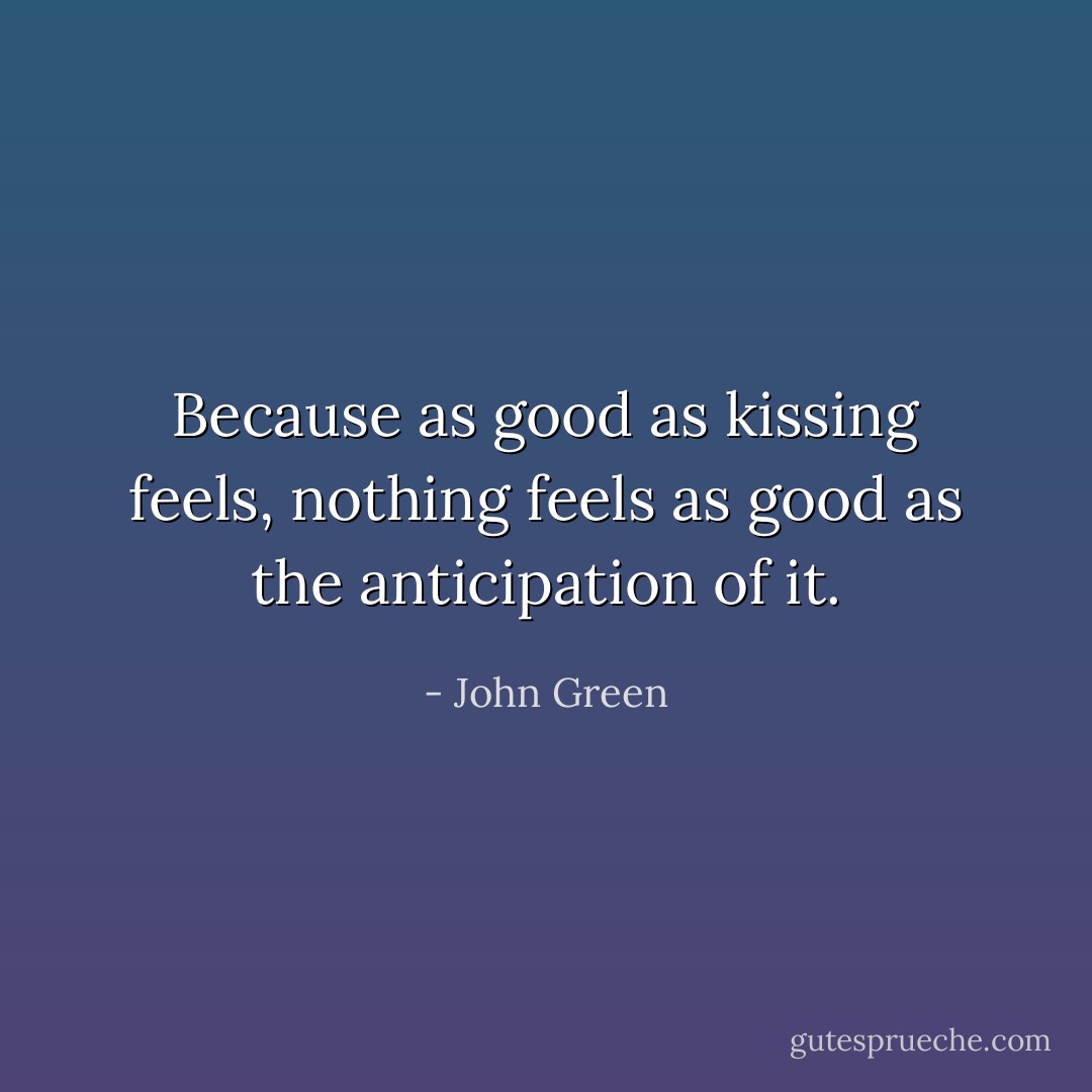 Because as good as kissing feels, nothing feels as good as the anticipation of it. - John Green