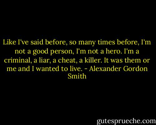 Like I've said before, so many times before, I'm not a good person, I'm not a hero. I'm a criminal, a liar, a cheat, a killer. It was them or me and I wanted to live. - Alexander Gordon Smith