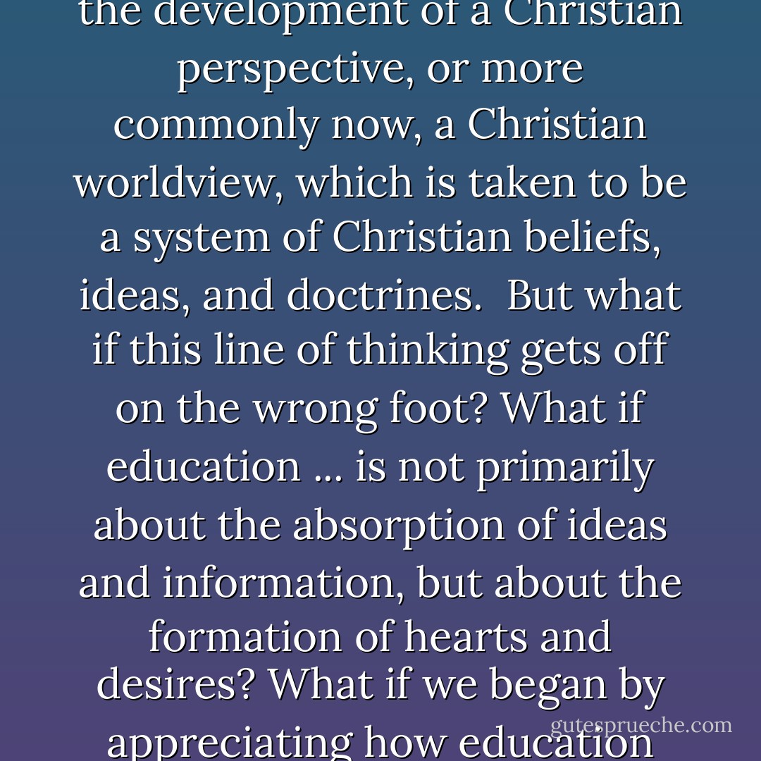 What is education <i>for</i>? And more specifically, what is at stake in a distinctly Christian education? What does the qualifier <i>Christian</i> mean when appended to education? It is usually understood that education is about ideas and information (though it is also too often routinely reduced to credentialing for a career and viewed as a ticket to a job). And so distinctively Christian education is understood to be about Christian ideas--which usually requires a defense of the importance of "the life of the mind." On this account, the goal of a Christian education is the development of a Christian perspective, or more commonly now, a Christian worldview, which is taken to be a system of Christian beliefs, ideas, and doctrines.<br /><br />But what if this line of thinking gets off on the wrong foot? What if education ... is not primarily about the absorption of ideas and information, but about the formation of hearts and desires? What if we began by appreciating how education not only gets into our head but also (and more fundamentally) grabs us by the gut? What if education was primarily concerned with shaping our hopes and passions - our visions of 'the good life' - and not merely about the dissemination of data and information as inputs to our thinking? What if the primary work of education was the transforming of our imagination rather than the saturation of our intellect? ...<br /><br />What if education wasn't first and foremost about what we know, but about what we love? - James K.A. Smith