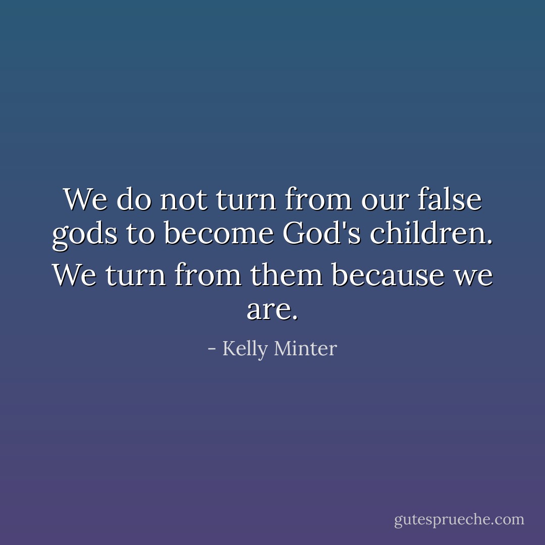 We do not turn from our false gods to become God's children. We turn from them because we are. - Kelly Minter