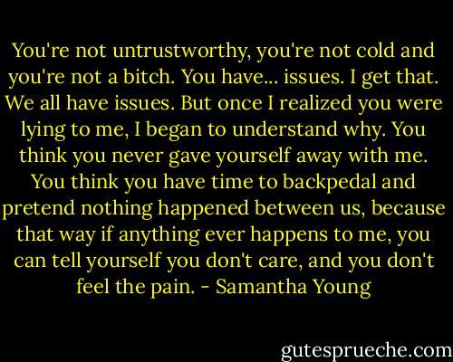 You're not untrustworthy, you're not cold and you're not a bitch. You have... issues. I get that. We all have issues. But once I realized you were lying to me, I began to understand why. You think you never gave yourself away with me. You think you have time to backpedal and pretend nothing happened between us, because that way if anything ever happens to me, you can tell yourself you don't care, and you don't feel the pain. - Samantha Young