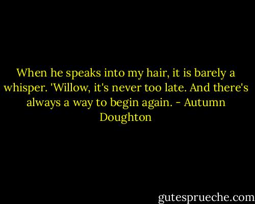 When he speaks into my hair, it is barely a whisper. 'Willow, it's never too late. And there's always a way to begin again. - Autumn Doughton