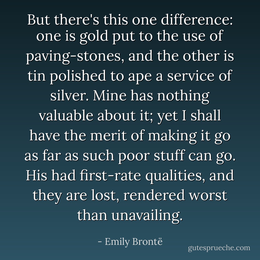 But there's this one difference: one is gold put to the use of paving-stones, and the other is tin polished to ape a service of silver. Mine has nothing valuable about it; yet I shall have the merit of making it go as far as such poor stuff can go. His had first-rate qualities, and they are lost, rendered worst than unavailing. - Emily Brontë