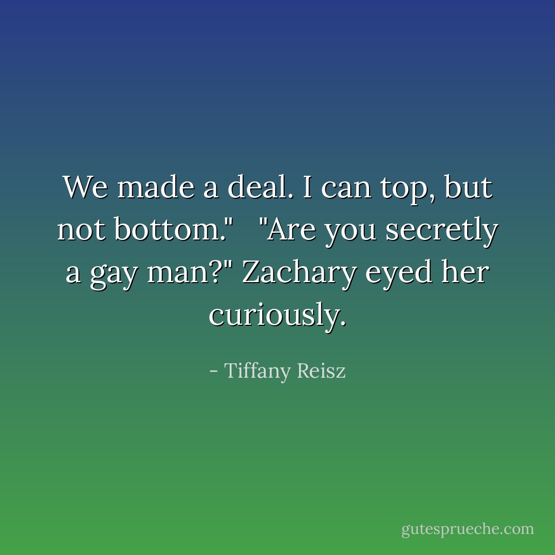 We made a deal. I can top, but not bottom." <br /><br />"Are you secretly a gay man?" Zachary eyed her curiously. - Tiffany Reisz